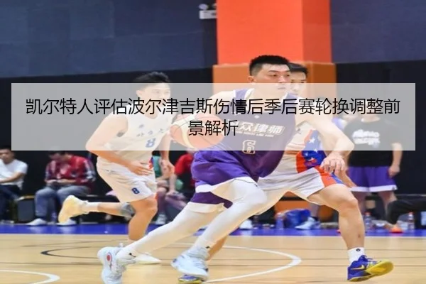 凯尔特人评估波尔津吉斯伤情后季后赛轮换调整前景解析