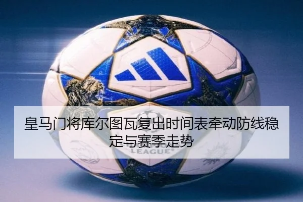 皇马门将库尔图瓦复出时间表牵动防线稳定与赛季走势
