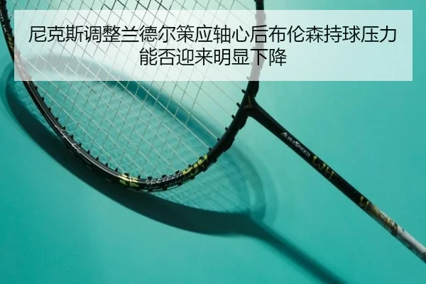 ni-ke-si-tiao-zheng-lan-de-er-ce-ying-zhou-xin-hou-bu-lun-sen-chi-qiu-ya-li-neng-fou-ying-lai-ming-xian-xia-jiang-2-917.jpg